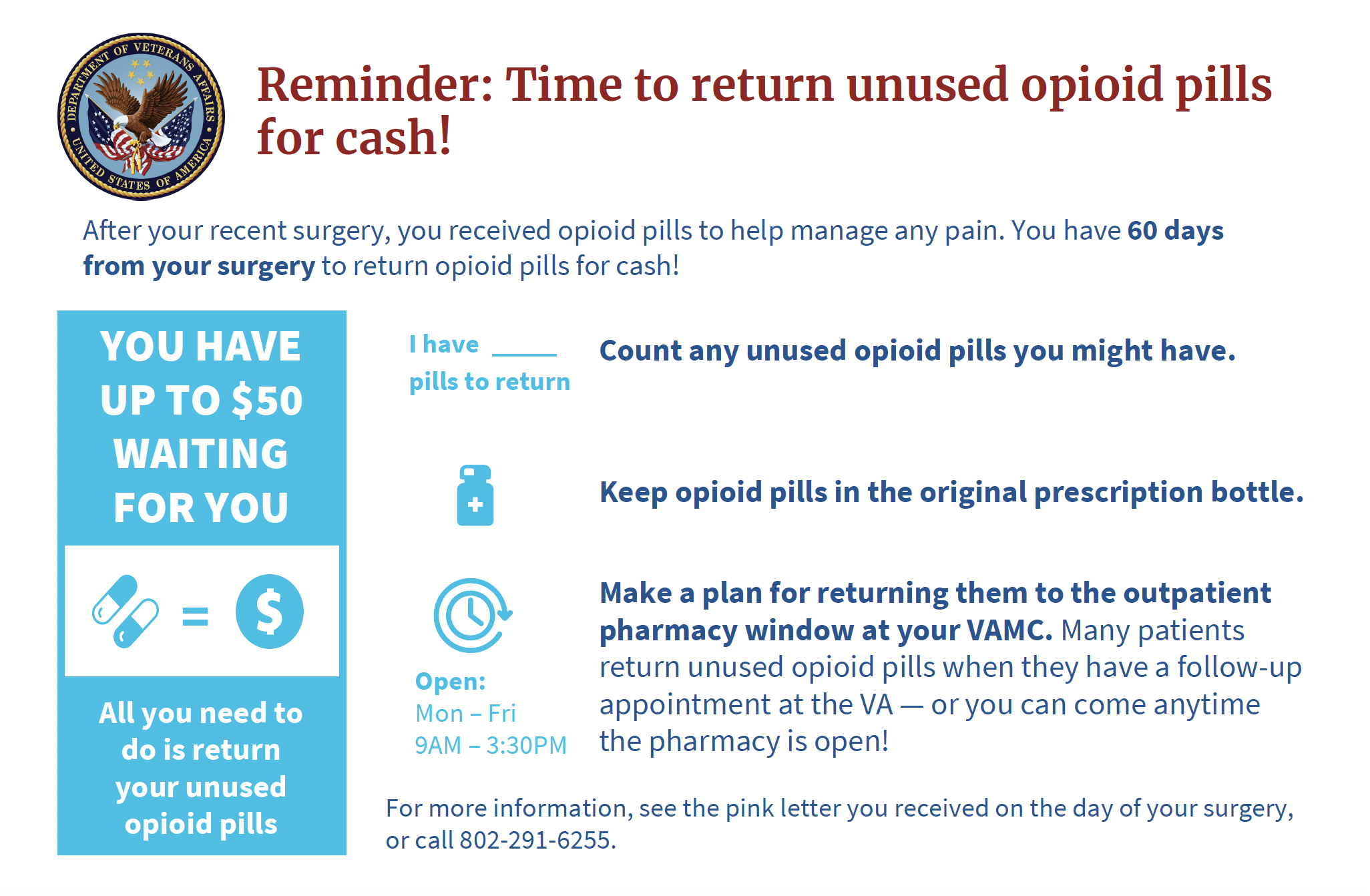 Reminder: Time to return unused opioid pills for cash! After your recent surgery, you received opioid pills to help manage any pain. You have 60 days from your surgery to return opioid pills for cash! You have up to $50 waiting for you. All you need to do is return your unused opioid pills. Count any unused opooid pills you might have. Keep opioid pills in the original prescription bottle. Make a plan for returning them to the outpatient pharmacy window at your VAMC. Many patients return unused opioid pills when they have a follow-up appointment at the VA - or you can come anytime the pharmacy is open (Monday - Friday 9AM-3:30PM). For more information, see the pink letter you received on the day of your surgery or call 802-291-6255.